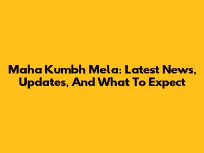 Maha Kumbh Mela: Latest News, Updates, And What To Expect