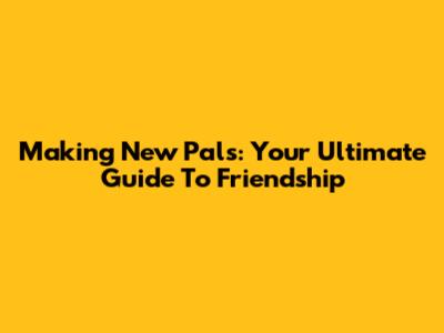 Making New Pals: Your Ultimate Guide To Friendship
