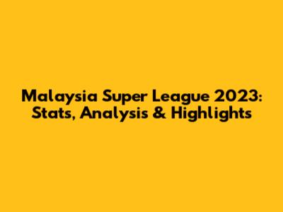 Malaysia Super League 2023: Stats, Analysis & Highlights
