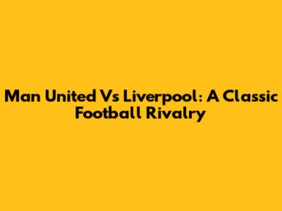 Man United Vs Liverpool: A Classic Football Rivalry