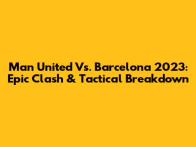 Man United Vs. Barcelona 2023: Epic Clash & Tactical Breakdown