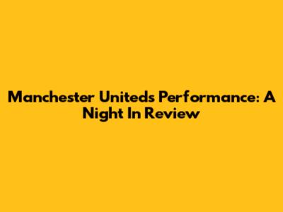 Manchester United's Performance: A Night In Review