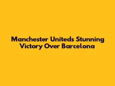 Manchester United's Stunning Victory Over Barcelona