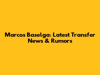 Marcos Baselga: Latest Transfer News & Rumors