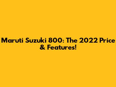 Maruti Suzuki 800: The 2022 Price & Features!
