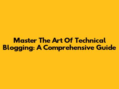 Master The Art Of Technical Blogging: A Comprehensive Guide