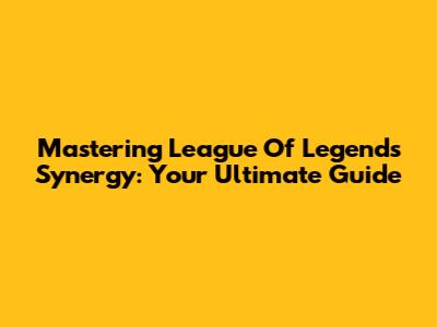 Mastering League Of Legends Synergy: Your Ultimate Guide