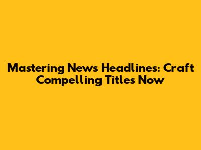 Mastering News Headlines: Craft Compelling Titles Now