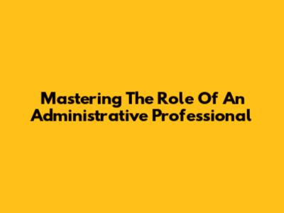 Mastering The Role Of An Administrative Professional