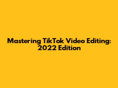 Mastering TikTok Video Editing: 2022 Edition