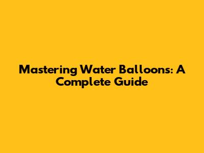Mastering Water Balloons: A Complete Guide