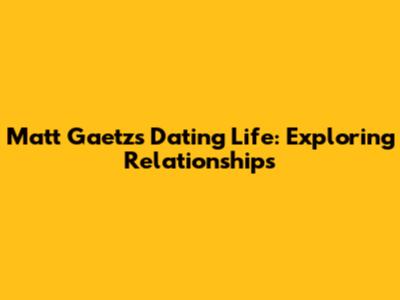 Matt Gaetz's Dating Life: Exploring Relationships