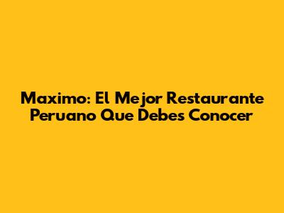 Maximo: El Mejor Restaurante Peruano Que Debes Conocer