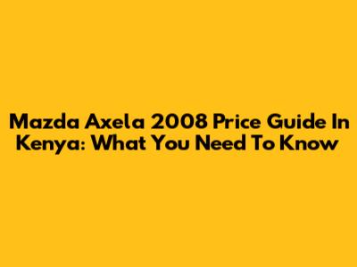 Mazda Axela 2008 Price Guide In Kenya: What You Need To Know