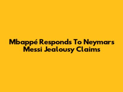 Mbappé Responds To Neymar's Messi Jealousy Claims