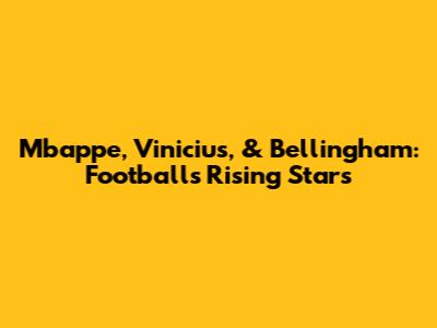 Mbappe, Vinicius, & Bellingham: Football's Rising Stars
