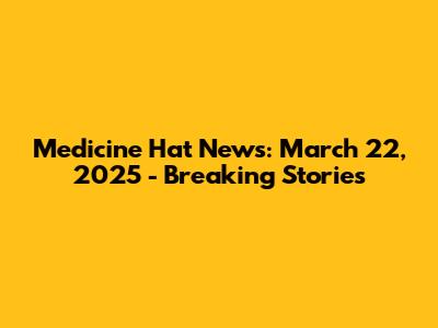 Medicine Hat News: March 22, 2025 - Breaking Stories