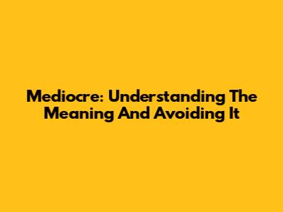 Mediocre: Understanding The Meaning And Avoiding It