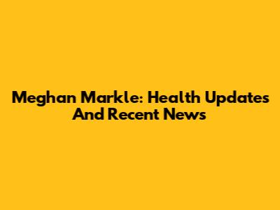 Meghan Markle: Health Updates And Recent News