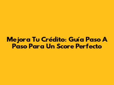 Mejora Tu Crédito: Guía Paso A Paso Para Un Score Perfecto