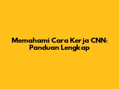 Memahami Cara Kerja CNN: Panduan Lengkap