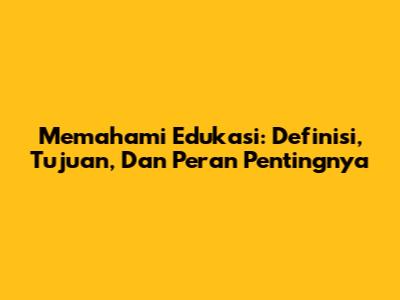 Memahami Edukasi: Definisi, Tujuan, Dan Peran Pentingnya