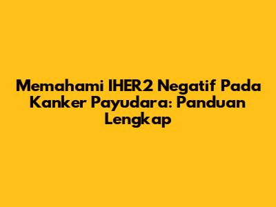 Memahami IHER2 Negatif Pada Kanker Payudara: Panduan Lengkap