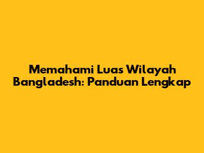 Memahami Luas Wilayah Bangladesh: Panduan Lengkap