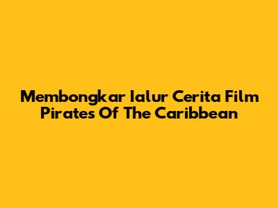Membongkar Ialur Cerita Film Pirates Of The Caribbean