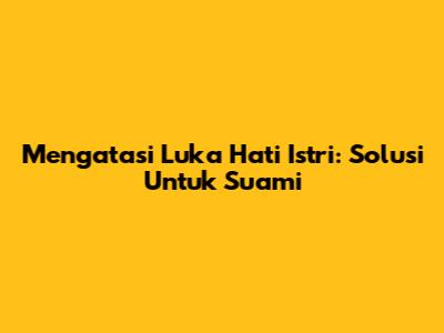 Mengatasi Luka Hati Istri: Solusi Untuk Suami