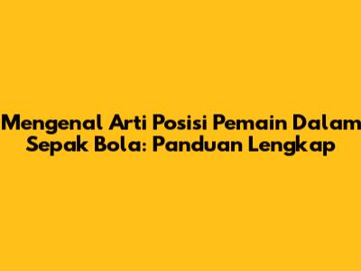 Mengenal Arti Posisi Pemain Dalam Sepak Bola: Panduan Lengkap