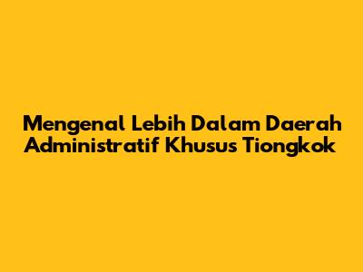 Mengenal Lebih Dalam Daerah Administratif Khusus Tiongkok