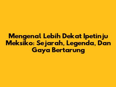 Mengenal Lebih Dekat Ipetinju Meksiko: Sejarah, Legenda, Dan Gaya Bertarung