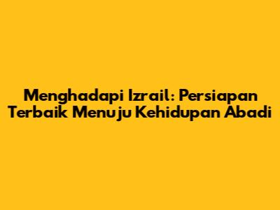 Menghadapi Izrail: Persiapan Terbaik Menuju Kehidupan Abadi