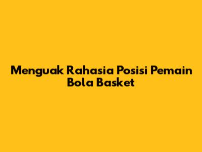 Menguak Rahasia Posisi Pemain Bola Basket