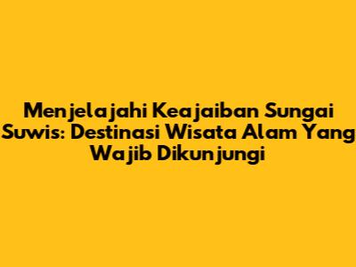 Menjelajahi Keajaiban Sungai Suwis: Destinasi Wisata Alam Yang Wajib Dikunjungi