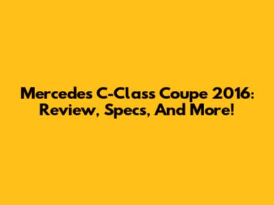 Mercedes C-Class Coupe 2016: Review, Specs, And More!