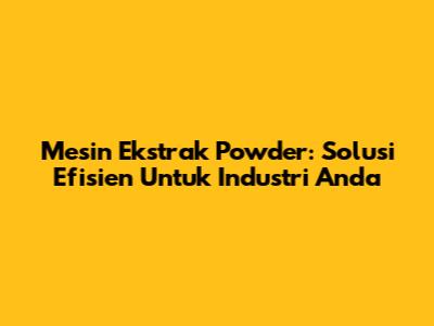 Mesin Ekstrak Powder: Solusi Efisien Untuk Industri Anda