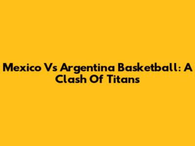 Mexico Vs Argentina Basketball: A Clash Of Titans