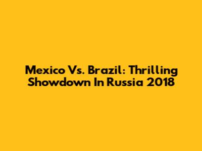Mexico Vs. Brazil: Thrilling Showdown In Russia 2018