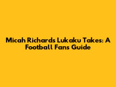 Micah Richards' Lukaku Takes: A Football Fan's Guide