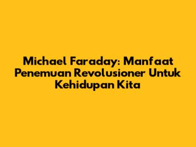 Michael Faraday: Manfaat Penemuan Revolusioner Untuk Kehidupan Kita