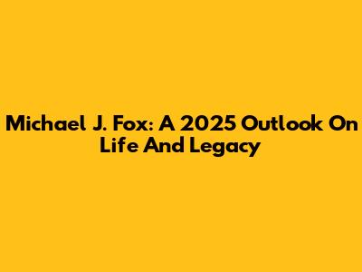 Michael J. Fox: A 2025 Outlook On Life And Legacy