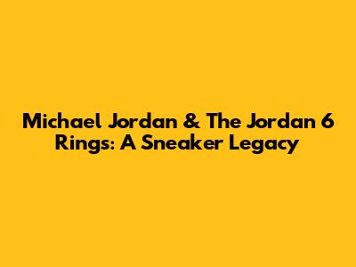 Michael Jordan & The Jordan 6 Rings: A Sneaker Legacy