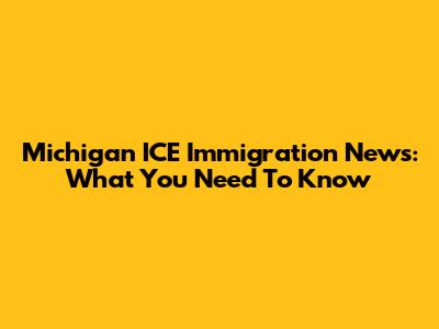 Michigan ICE Immigration News: What You Need To Know