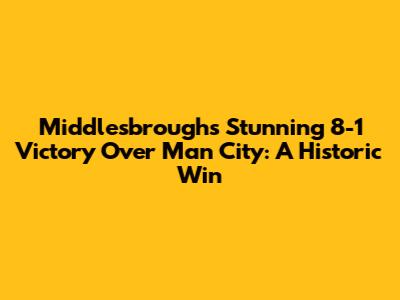 Middlesbrough's Stunning 8-1 Victory Over Man City: A Historic Win