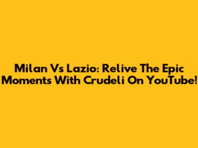 Milan Vs Lazio: Relive The Epic Moments With Crudeli On YouTube!