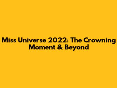 Miss Universe 2022: The Crowning Moment & Beyond