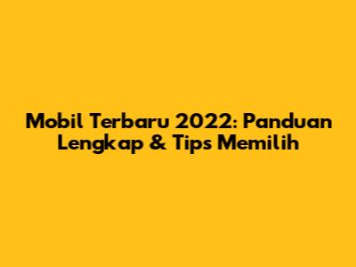 Mobil Terbaru 2022: Panduan Lengkap & Tips Memilih