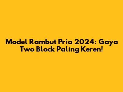Model Rambut Pria 2024: Gaya Two Block Paling Keren!
